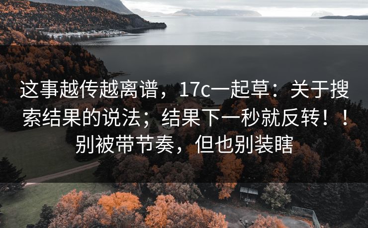 这事越传越离谱,17c一起草:关于搜索结果的说法;结果下一秒就反转!!别被带节奏,但也别装瞎 这事越传越离谱,17c一起草:关于搜索结果的说法;结果下一秒就反转!!别被带节奏,但也别装瞎