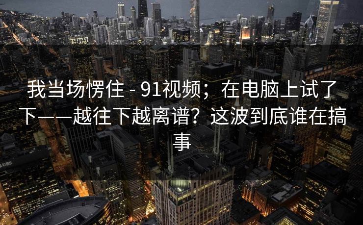 我当场愣住 - 91视频;在电脑上试了下——越往下越离谱?这波到底谁在搞事 我当场愣住 - 91视频;在电脑上试了下——越往下越离谱?这波到底谁在搞事