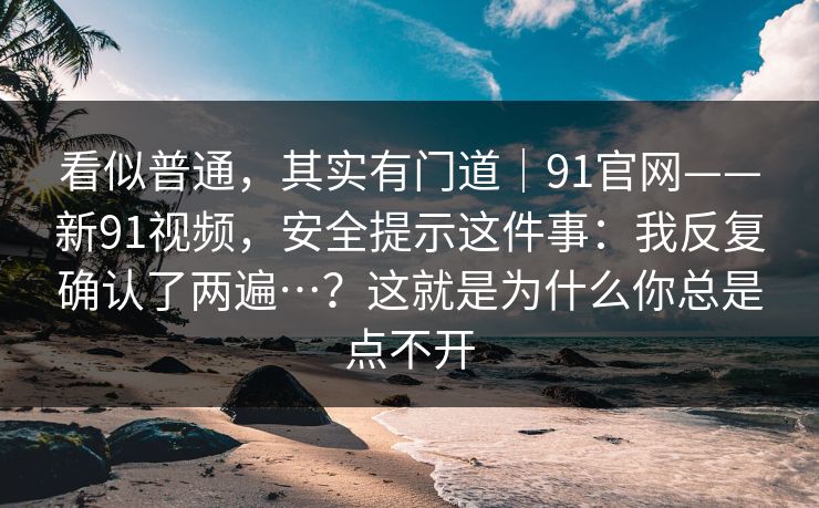 看似普通，其实有门道｜91官网——新91视频，安全提示这件事：我反复确认了两遍…？这就是为什么你总是点不开