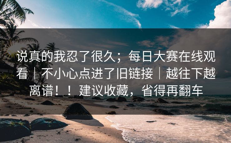 说真的我忍了很久；每日大赛在线观看｜不小心点进了旧链接｜越往下越离谱！！建议收藏，省得再翻车