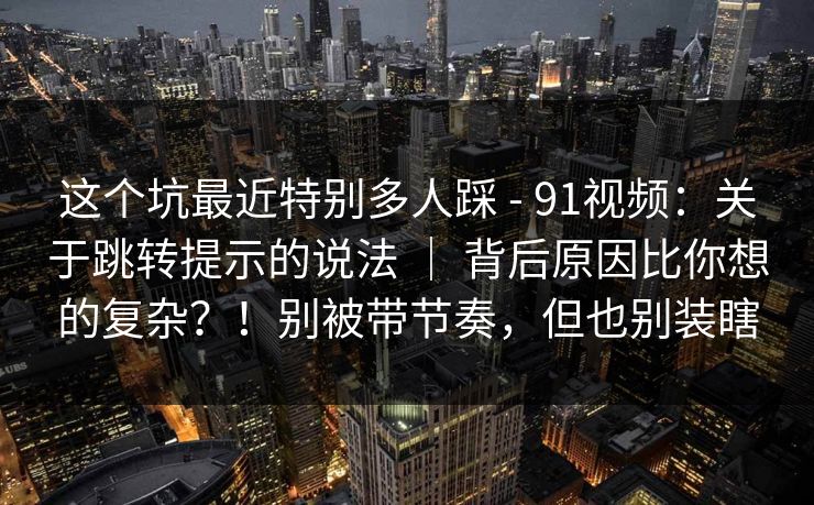 这个坑最近特别多人踩 - 91视频：关于跳转提示的说法 ｜ 背后原因比你想的复杂？！别被带节奏，但也别装瞎